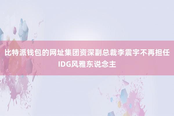 比特派钱包的网址集团资深副总裁李震宇不再担任IDG风雅东说念主